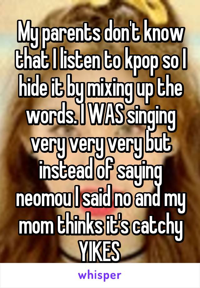 My parents don't know that I listen to kpop so I hide it by mixing up the words. I WAS singing very very very but instead of saying neomou I said no and my mom thinks it's catchy YIKES 