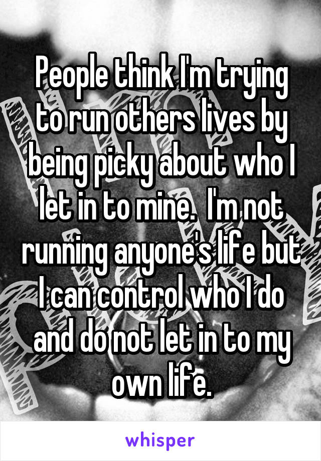 People think I'm trying to run others lives by being picky about who I let in to mine.  I'm not running anyone's life but I can control who I do and do not let in to my own life.