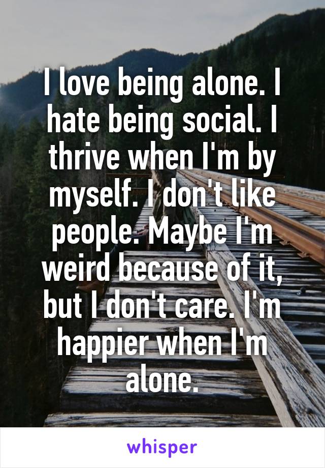 I love being alone. I hate being social. I thrive when I'm by myself. I don't like people. Maybe I'm weird because of it, but I don't care. I'm happier when I'm alone.