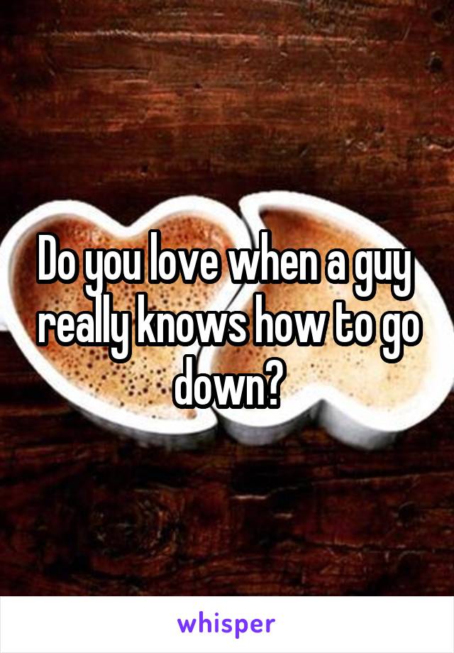 Do you love when a guy  really knows how to go down?