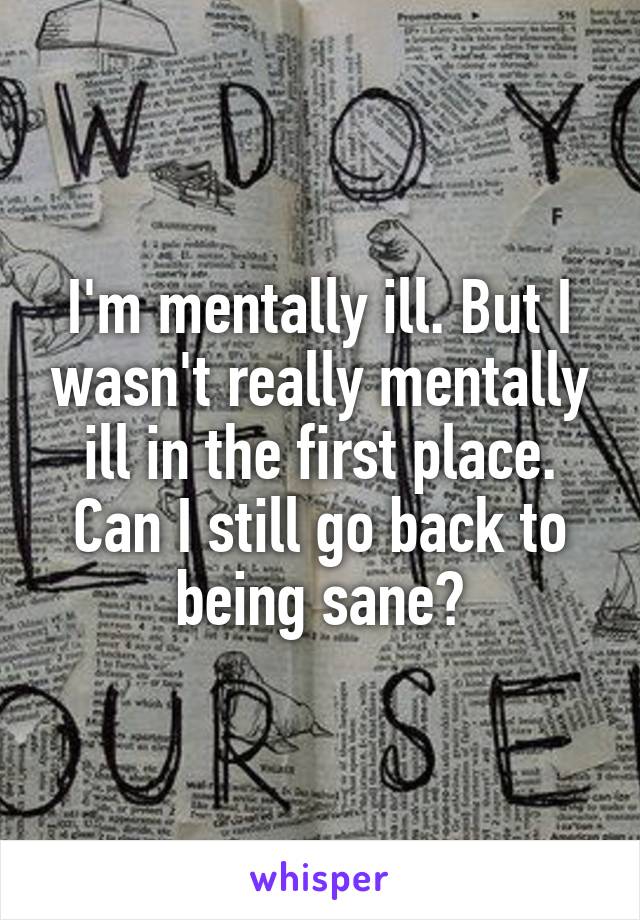 I'm mentally ill. But I wasn't really mentally ill in the first place. Can I still go back to being sane?