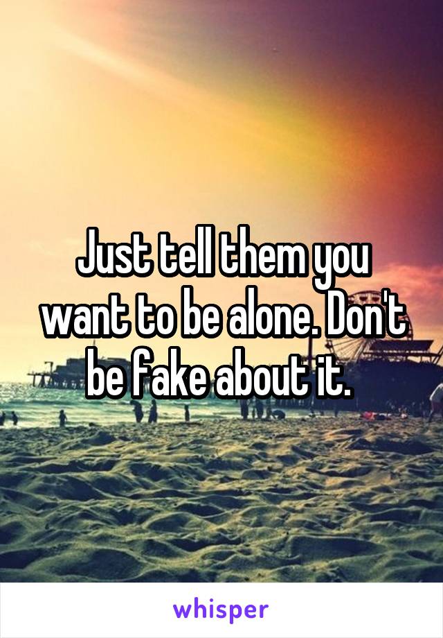 Just tell them you want to be alone. Don't be fake about it. 