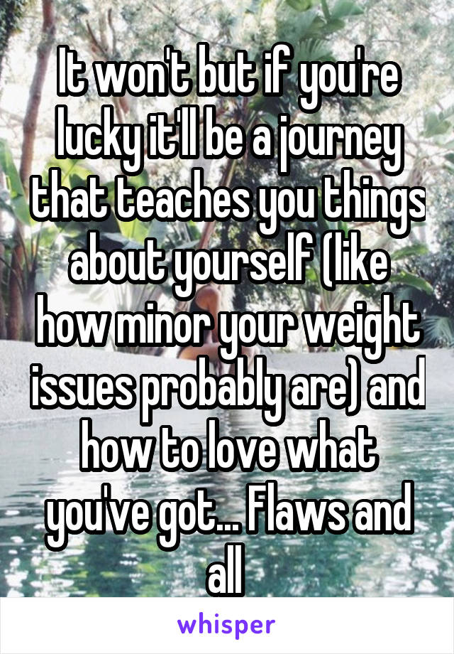 It won't but if you're lucky it'll be a journey that teaches you things about yourself (like how minor your weight issues probably are) and how to love what you've got... Flaws and all 