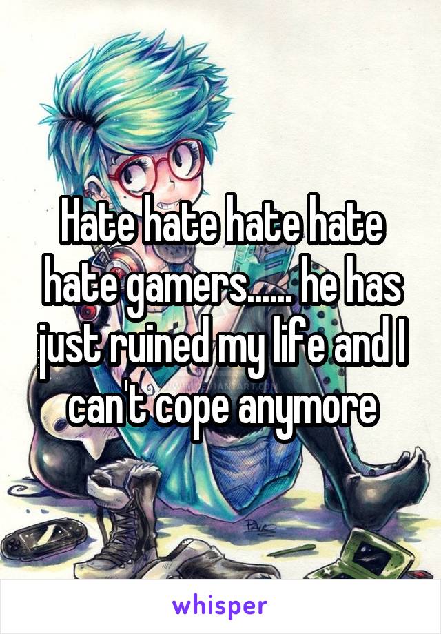 Hate hate hate hate hate gamers...... he has just ruined my life and I can't cope anymore