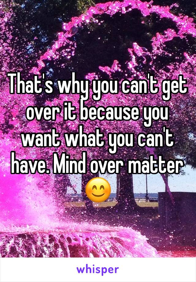 That's why you can't get over it because you want what you can't have. Mind over matter 😊