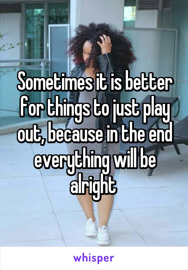 Sometimes it is better for things to just play out, because in the end everything will be alright 