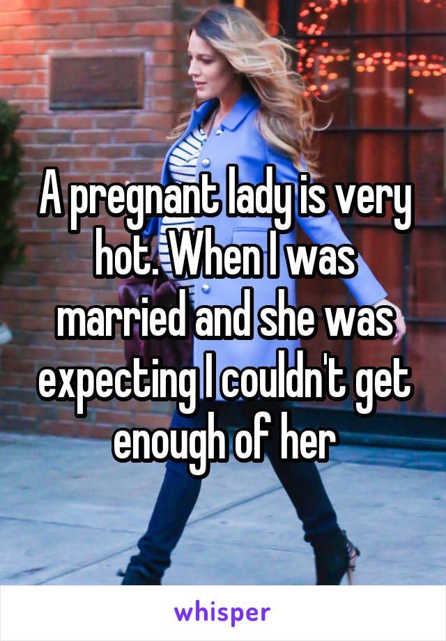 A pregnant lady is very hot. When I was married and she was expecting I couldn't get enough of her