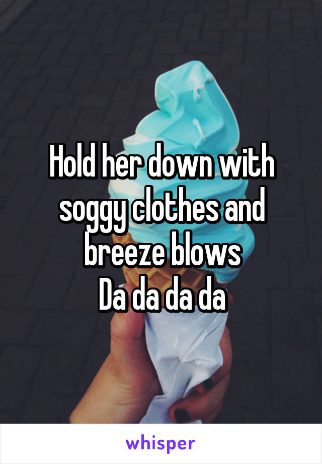 Hold her down with soggy clothes and breeze blows
Da da da da