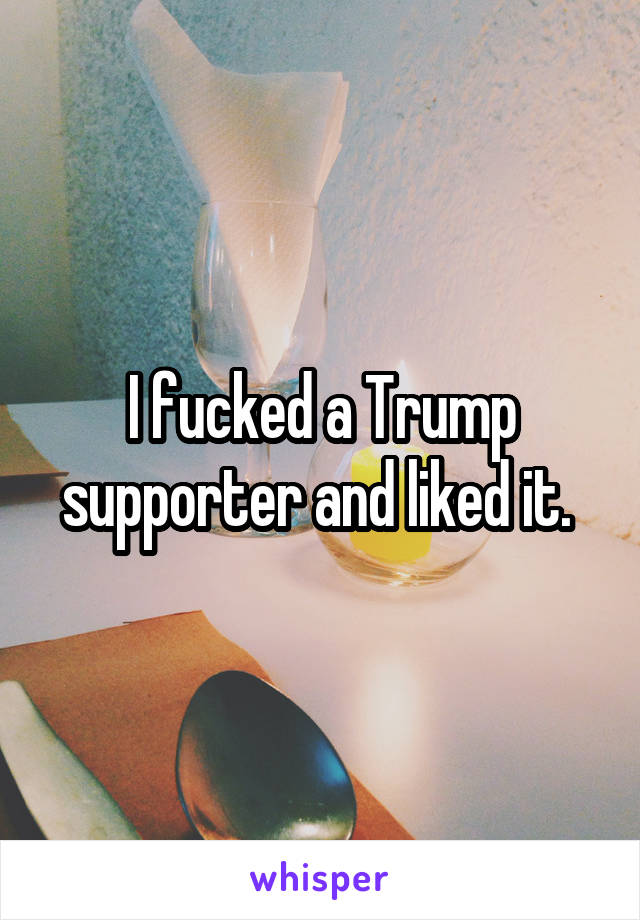 I fucked a Trump supporter and liked it. 