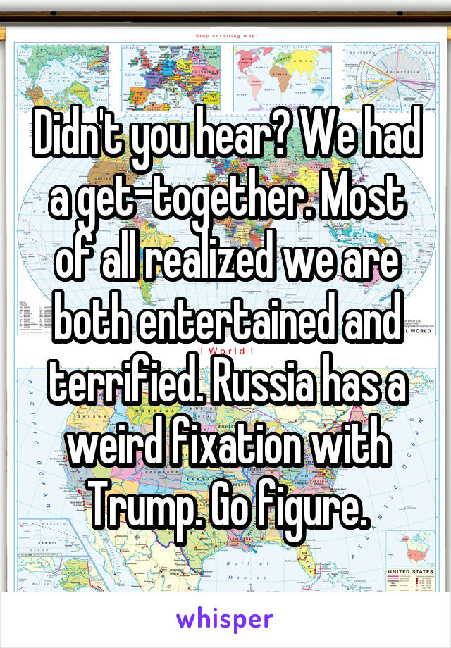 Didn't you hear? We had a get-together. Most of all realized we are both entertained and terrified. Russia has a weird fixation with Trump. Go figure.