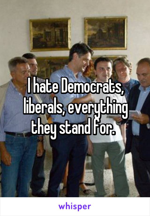 I hate Democrats, liberals, everything they stand for.  
