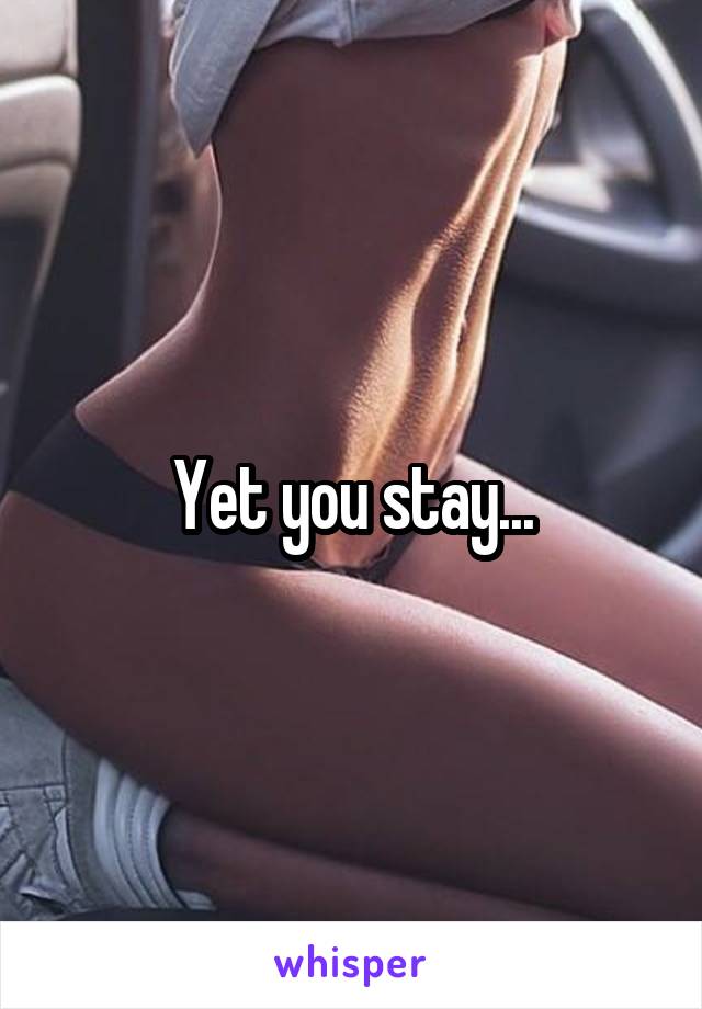 Yet you stay...