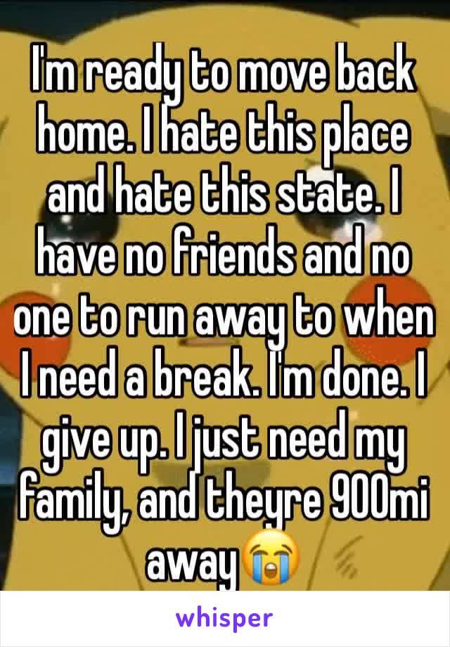 I'm ready to move back home. I hate this place and hate this state. I have no friends and no one to run away to when I need a break. I'm done. I give up. I just need my family, and theyre 900mi away😭