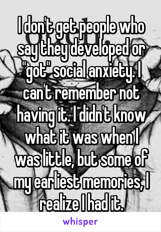 I don't get people who say they developed or "got" social anxiety. I can't remember not having it. I didn't know what it was when I was little, but some of my earliest memories, I realize I had it.