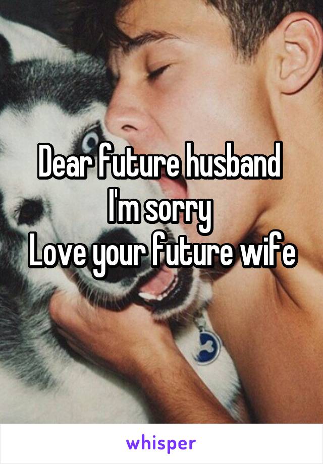 Dear future husband 
I'm sorry 
Love your future wife 