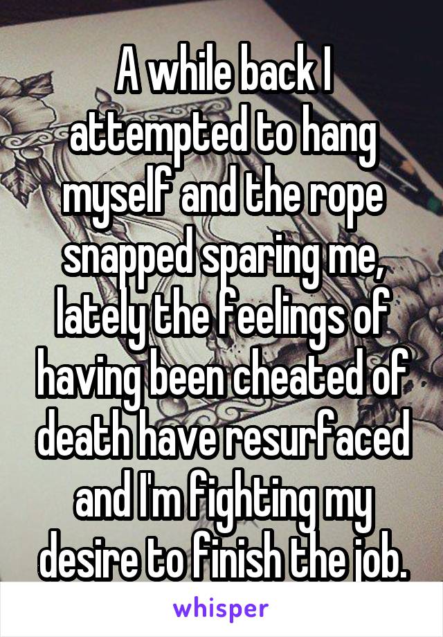 A while back I attempted to hang myself and the rope snapped sparing me, lately the feelings of having been cheated of death have resurfaced and I'm fighting my desire to finish the job.