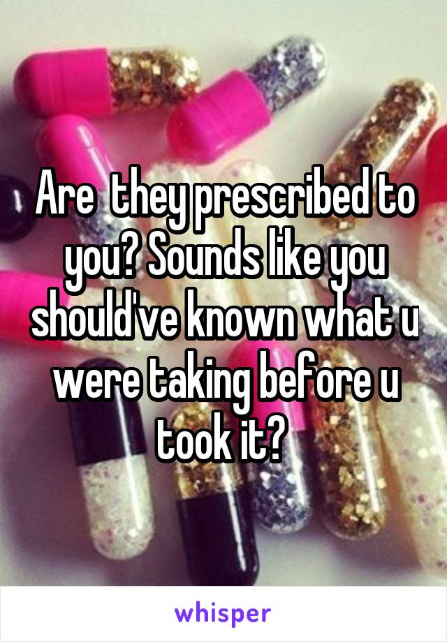 Are  they prescribed to you? Sounds like you should've known what u were taking before u took it? 