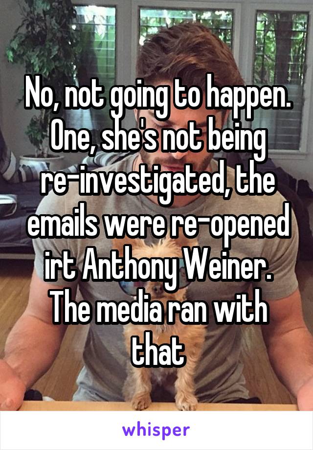No, not going to happen. One, she's not being re-investigated, the emails were re-opened irt Anthony Weiner. The media ran with that