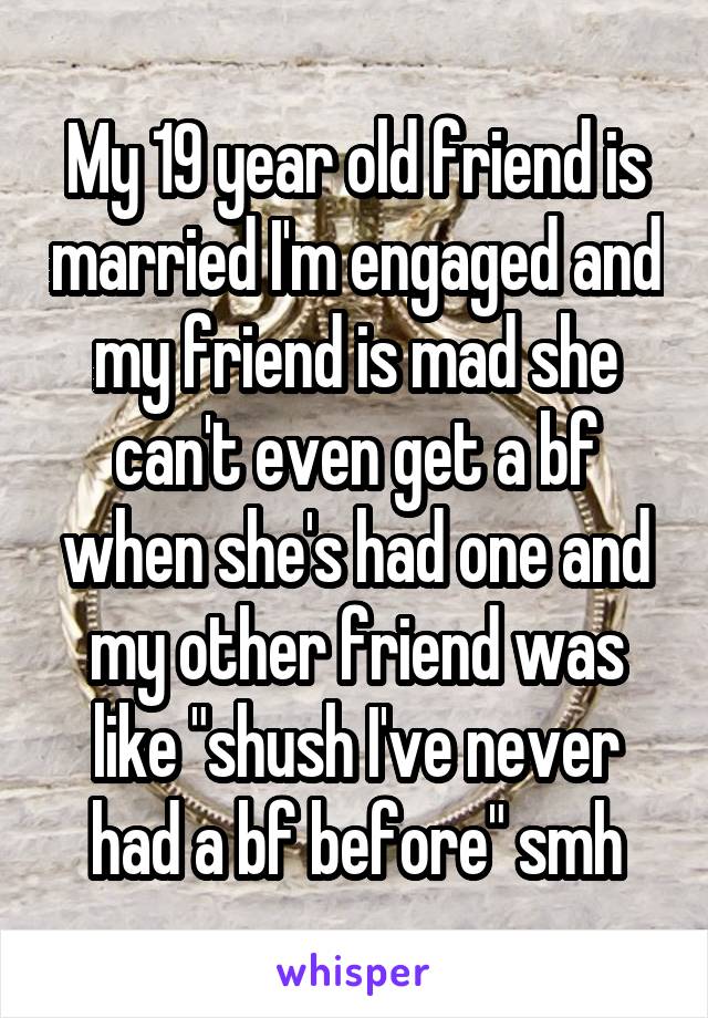 My 19 year old friend is married I'm engaged and my friend is mad she can't even get a bf when she's had one and my other friend was like "shush I've never had a bf before" smh
