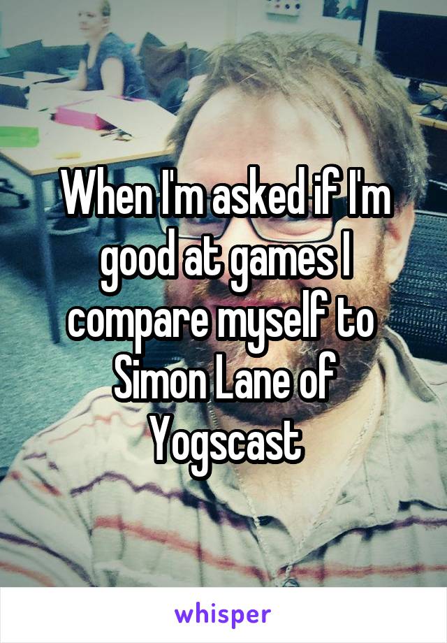 When I'm asked if I'm good at games I compare myself to 
Simon Lane of Yogscast