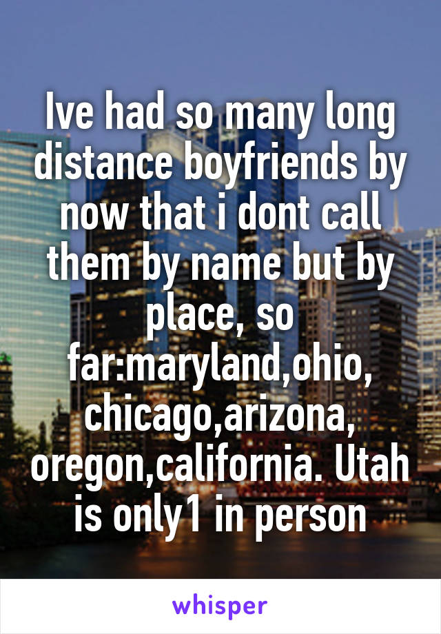 Ive had so many long distance boyfriends by now that i dont call them by name but by place, so far:maryland,ohio, chicago,arizona, oregon,california. Utah is only1 in person