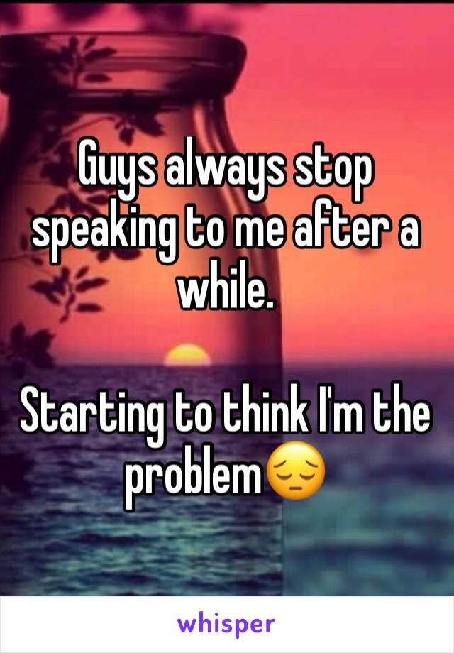 Guys always stop speaking to me after a while. 

Starting to think I'm the problem😔