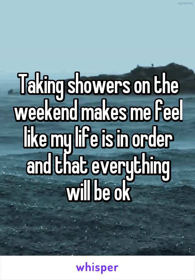 Taking showers on the weekend makes me feel like my life is in order and that everything will be ok