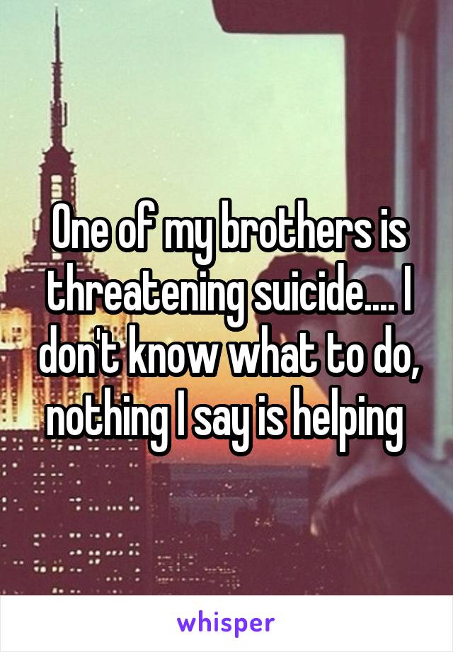 One of my brothers is threatening suicide.... I don't know what to do, nothing I say is helping 
