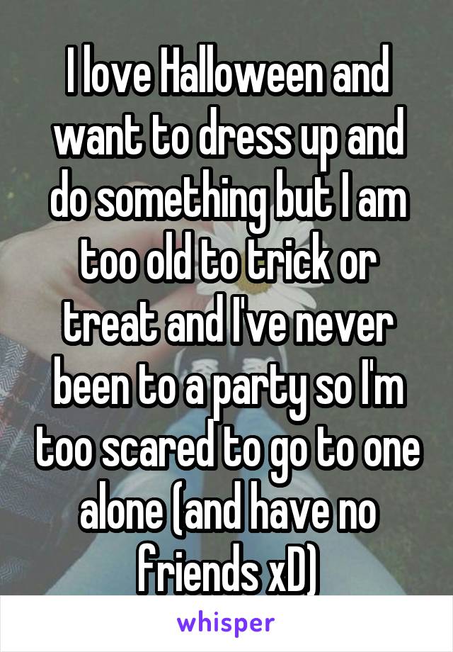 I love Halloween and want to dress up and do something but I am too old to trick or treat and I've never been to a party so I'm too scared to go to one alone (and have no friends xD)