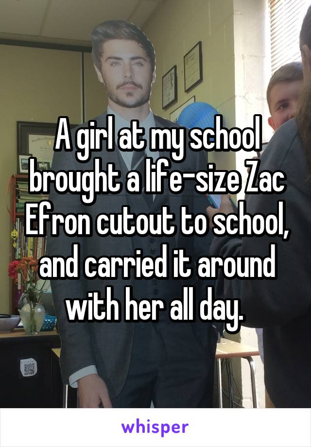 A girl at my school brought a life-size Zac Efron cutout to school, and carried it around with her all day. 