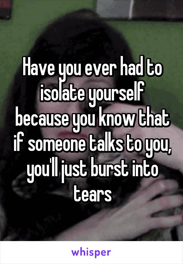 Have you ever had to isolate yourself because you know that if someone talks to you, you'll just burst into tears