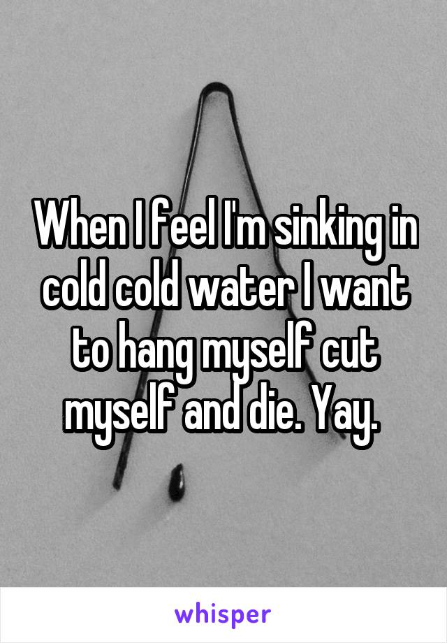 When I feel I'm sinking in cold cold water I want to hang myself cut myself and die. Yay. 