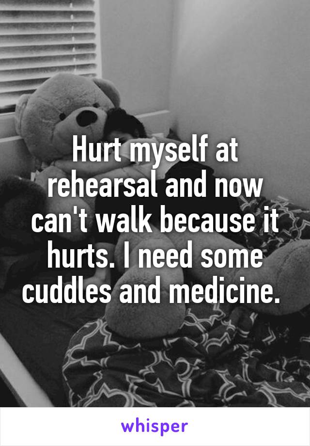 Hurt myself at rehearsal and now can't walk because it hurts. I need some cuddles and medicine. 