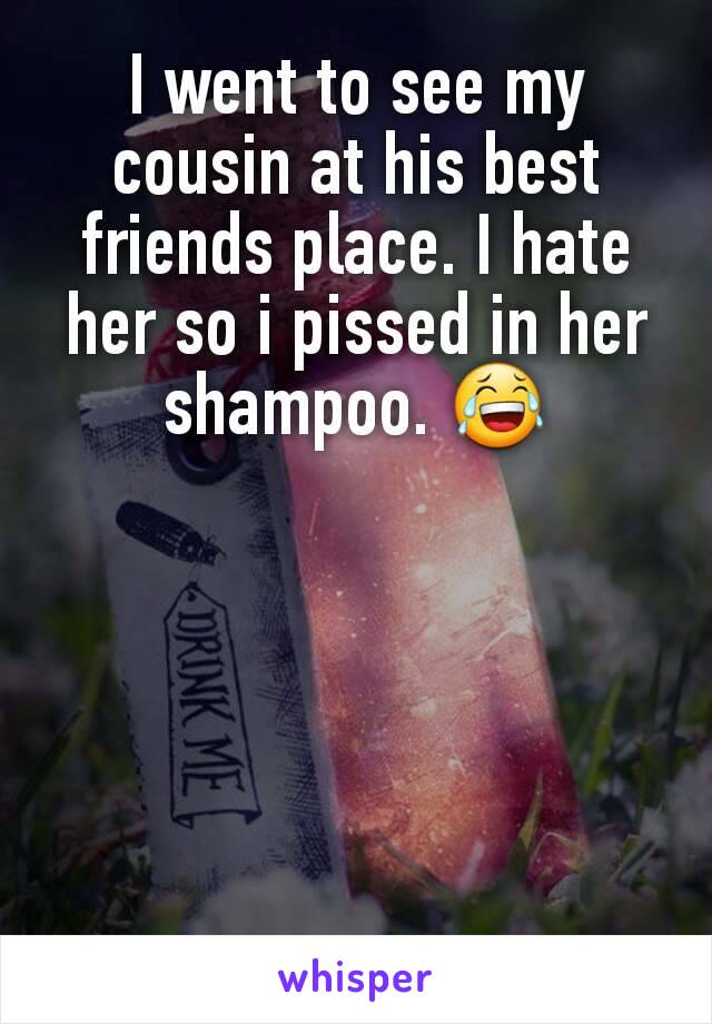 I went to see my cousin at his best friends place. I hate her so i pissed in her shampoo. 😂