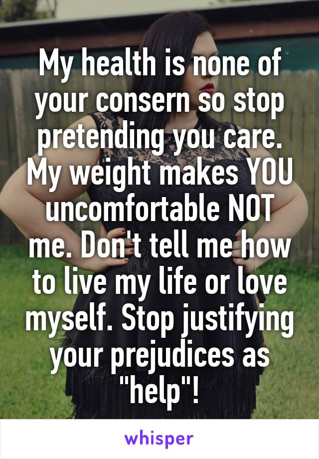 My health is none of your consern so stop pretending you care. My weight makes YOU uncomfortable NOT me. Don't tell me how to live my life or love myself. Stop justifying your prejudices as "help"!