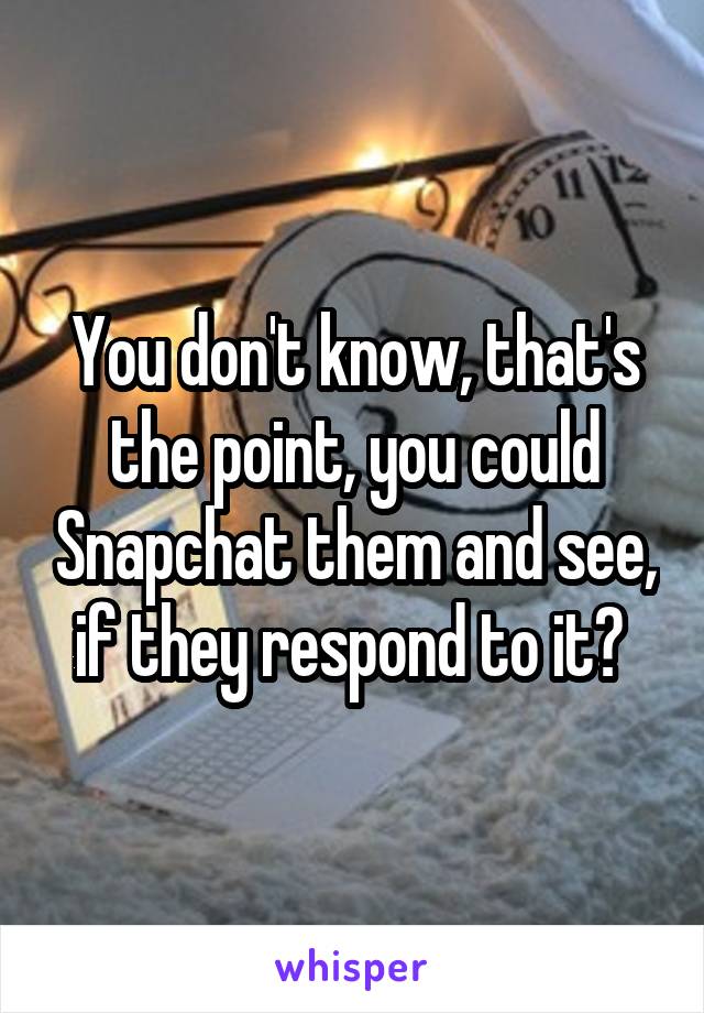 You don't know, that's the point, you could Snapchat them and see, if they respond to it? 