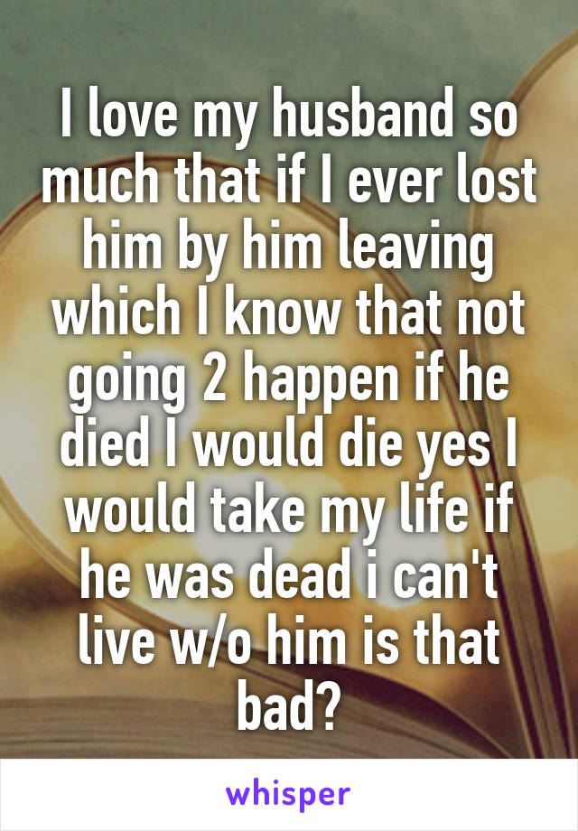 I love my husband so much that if I ever lost him by him leaving which I know that not going 2 happen if he died I would die yes I would take my life if he was dead i can't live w/o him is that bad?