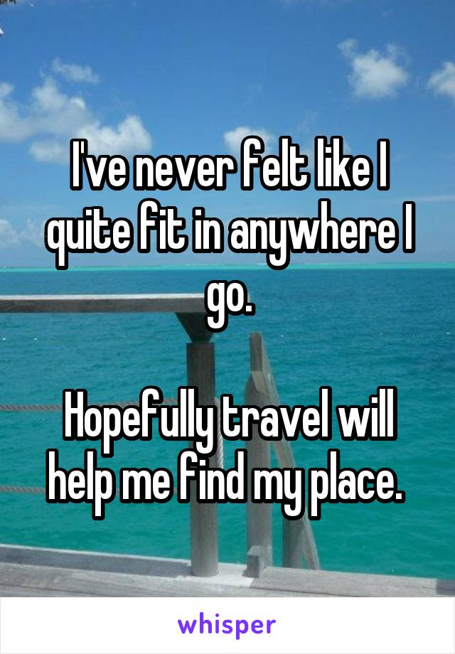 I've never felt like I quite fit in anywhere I go.

Hopefully travel will help me find my place. 