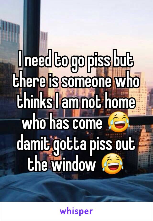 I need to go piss but there is someone who thinks I am not home who has come 😂 damit gotta piss out the window 😂