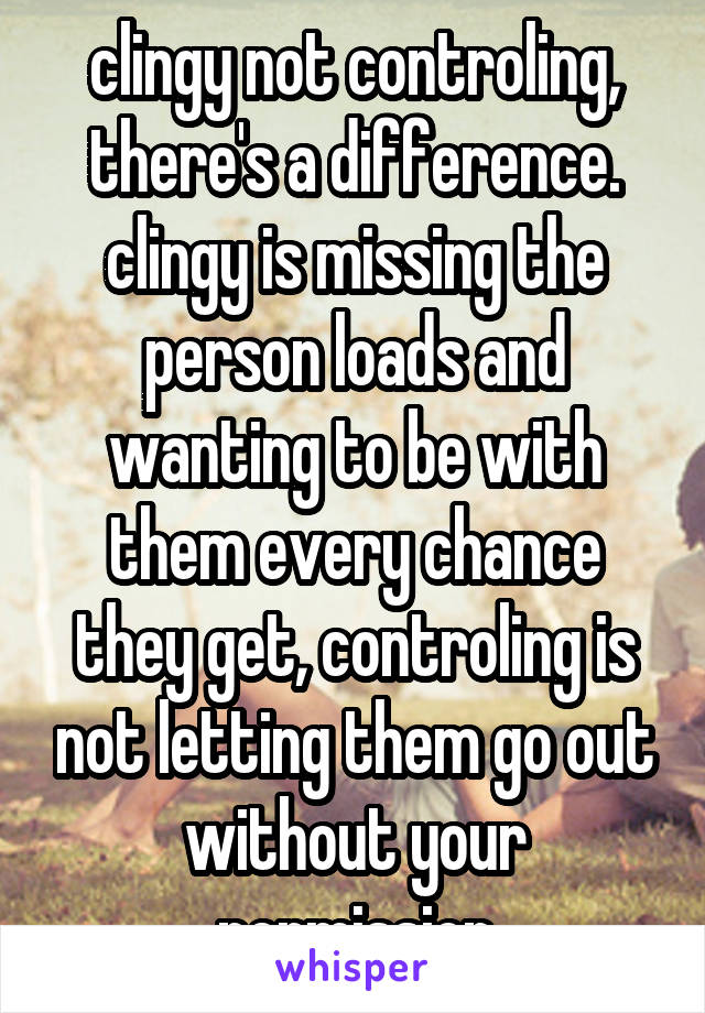 clingy not controling, there's a difference. clingy is missing the person loads and wanting to be with them every chance they get, controling is not letting them go out without your permission