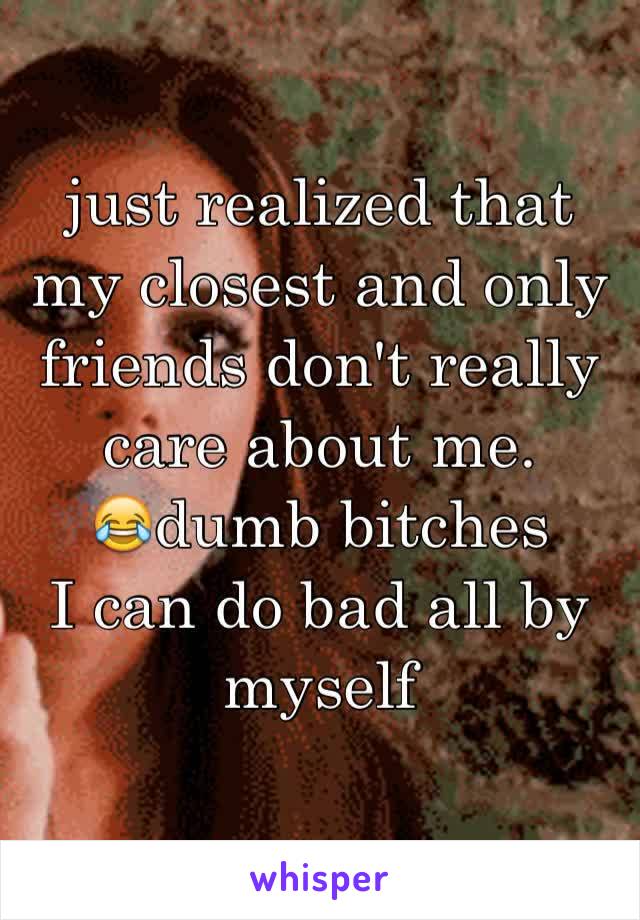 just realized that my closest and only friends don't really care about me. 
😂dumb bitches 
I can do bad all by myself 