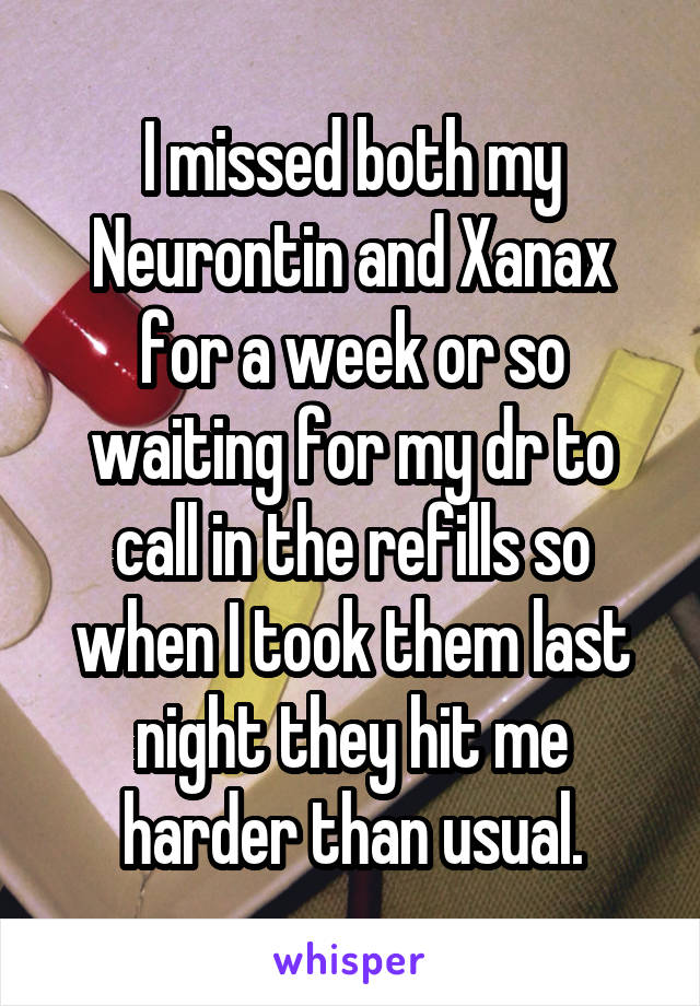 I missed both my Neurontin and Xanax for a week or so waiting for my dr to call in the refills so when I took them last night they hit me harder than usual.