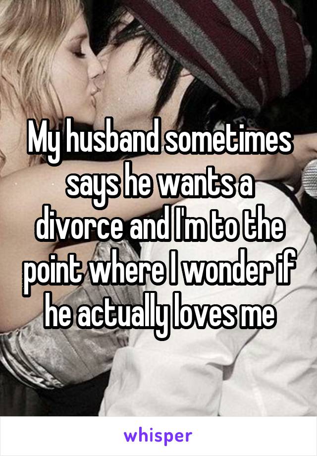 My husband sometimes says he wants a divorce and I'm to the point where I wonder if he actually loves me