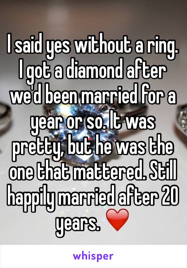 I said yes without a ring. I got a diamond after we'd been married for a year or so. It was pretty, but he was the one that mattered. Still happily married after 20 years. ❤️