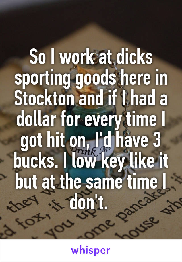 So I work at dicks sporting goods here in Stockton and if I had a dollar for every time I got hit on, I'd have 3 bucks. I low key like it but at the same time I don't. 
