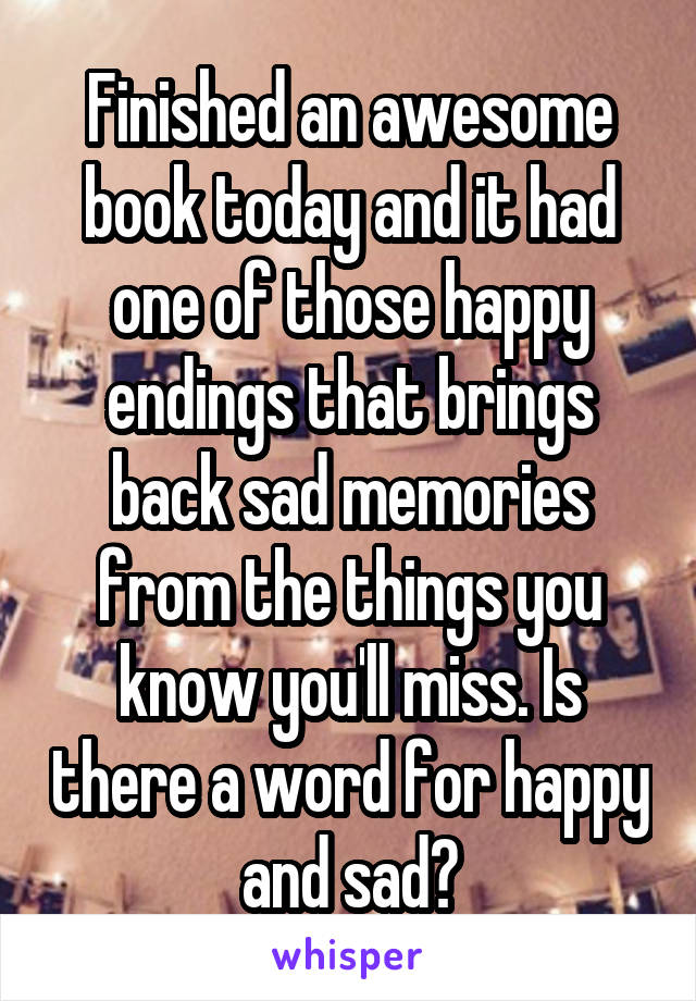 Finished an awesome book today and it had one of those happy endings that brings back sad memories from the things you know you'll miss. Is there a word for happy and sad?