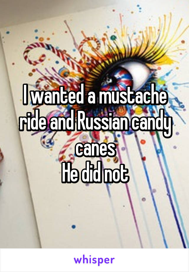 I wanted a mustache ride and Russian candy canes
He did not