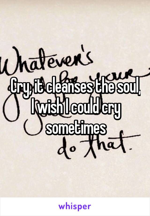 Cry, it cleanses the soul, I wish I could cry sometimes