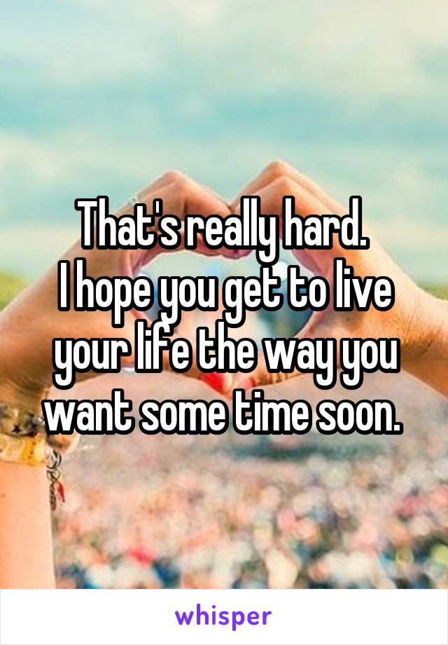 That's really hard. 
I hope you get to live your life the way you want some time soon. 