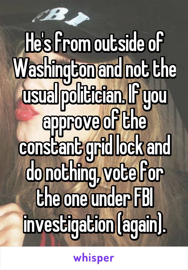 He's from outside of Washington and not the usual politician. If you approve of the constant grid lock and do nothing, vote for the one under FBI investigation (again).